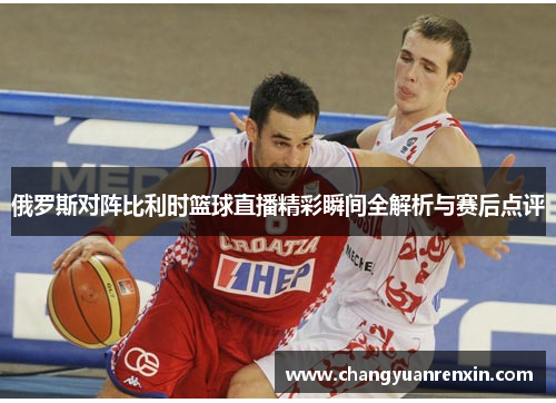 俄罗斯对阵比利时篮球直播精彩瞬间全解析与赛后点评